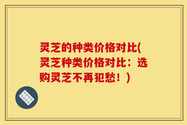 灵芝的种类价格对比(灵芝种类价格对比：选购灵芝不再犯愁！)