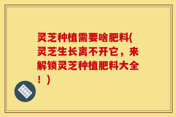 灵芝种植需要啥肥料(灵芝生长离不开它,来解锁灵芝种植肥料大全!)