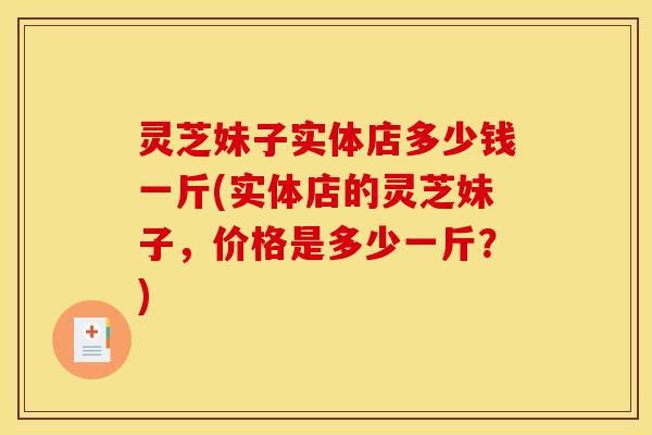 灵芝妹子实体店多少钱一斤(实体店的灵芝妹子，价格是多少一斤？)