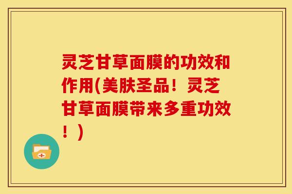 灵芝甘草面膜的功效和作用(美肤圣品!灵芝甘草面膜带来多重功效!)