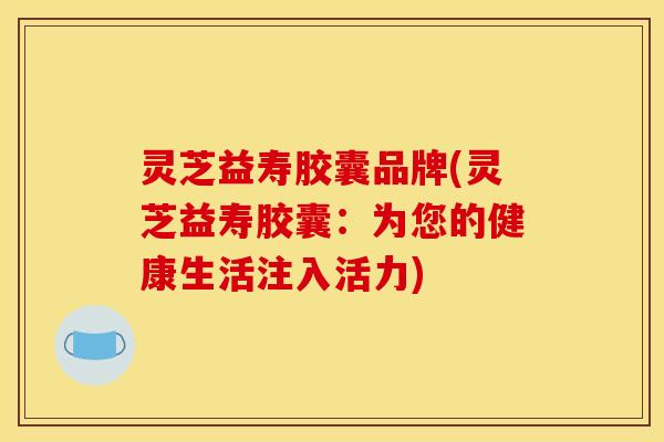 灵芝益寿胶囊品牌(灵芝益寿胶囊:为您的健康生活注入活力)