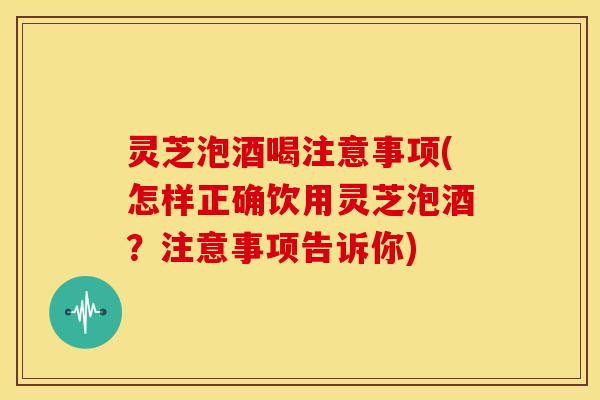 灵芝泡酒喝注意事项(怎样正确饮用灵芝泡酒？注意事项告诉你)