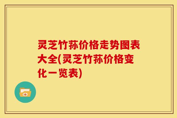 灵芝竹荪价格走势图表大全(灵芝竹荪价格变化一览表)