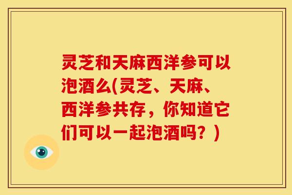 灵芝和天麻西洋参可以泡酒么(灵芝、天麻、西洋参共存，你知道它们可以一起泡酒吗？)