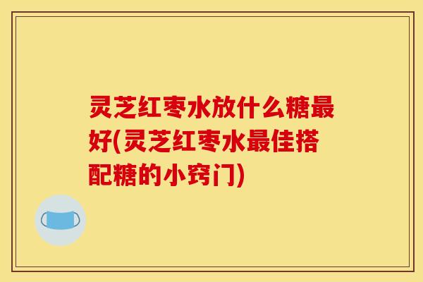 灵芝红枣水放什么糖最好(灵芝红枣水最佳搭配糖的小窍门)
