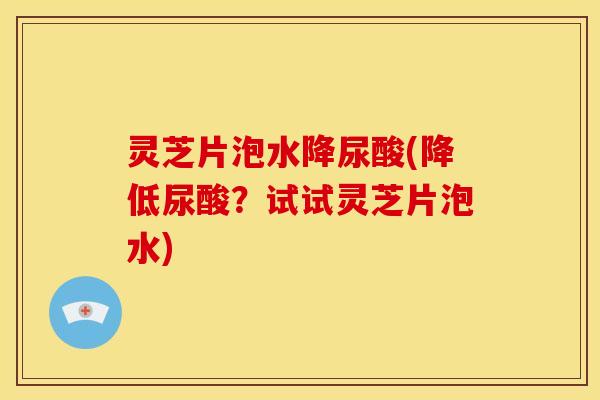 灵芝片泡水降尿酸(降低尿酸?试试灵芝片泡水)