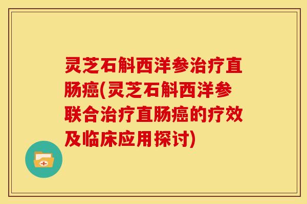 灵芝石斛西洋参治疗直肠癌(灵芝石斛西洋参联合治疗直肠癌的疗效及临床应用探讨)
