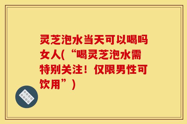 灵芝泡水当天可以喝吗女人(“喝灵芝泡水需特别关注!仅限男性可饮用”)