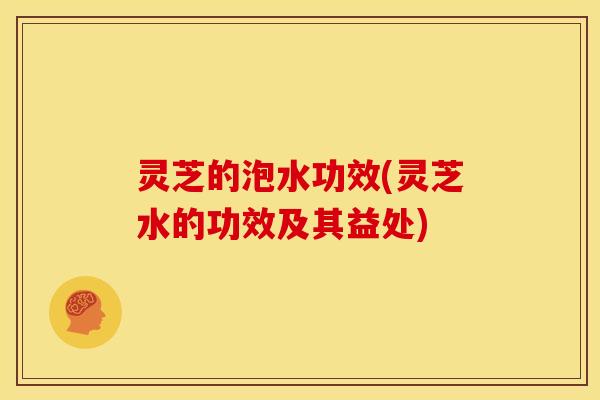 灵芝的泡水功效(灵芝水的功效及其益处)
