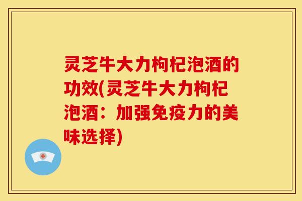 灵芝牛大力枸杞泡酒的功效(灵芝牛大力枸杞泡酒:加强免疫力的美味选择)