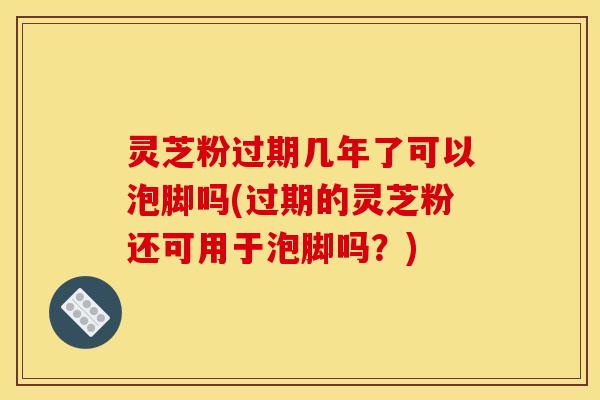 灵芝粉过期几年了可以泡脚吗(过期的灵芝粉还可用于泡脚吗?)