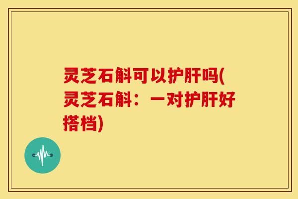 灵芝石斛可以护肝吗(灵芝石斛：一对护肝好搭档)