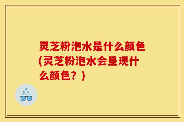 灵芝粉泡水是什么颜色(灵芝粉泡水会呈现什么颜色？)