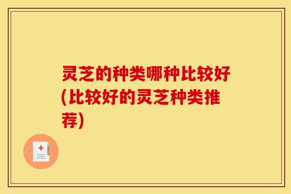 灵芝的种类哪种比较好(比较好的灵芝种类推荐)