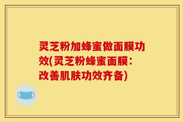 灵芝粉加蜂蜜做面膜功效(灵芝粉蜂蜜面膜：改善肌肤功效齐备)