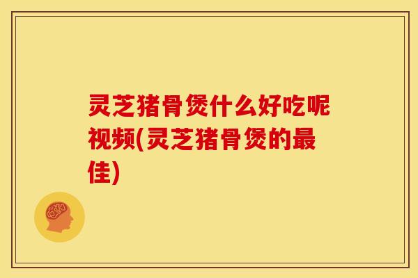 灵芝猪骨煲什么好吃呢视频(灵芝猪骨煲的最佳)