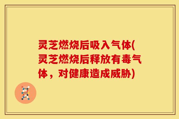 灵芝燃烧后吸入气体(灵芝燃烧后释放有毒气体,对健康造成威胁)