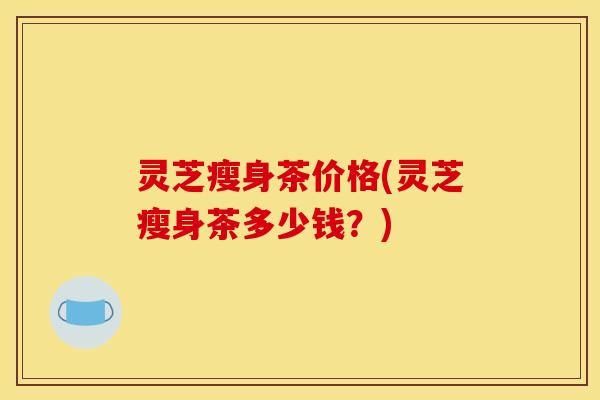 灵芝瘦身茶价格(灵芝瘦身茶多少钱?)