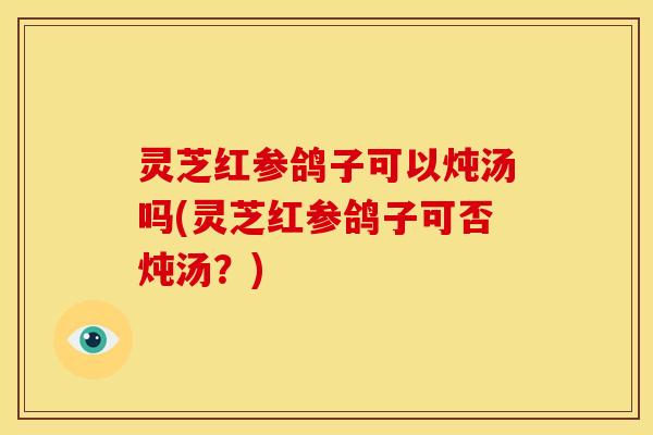 灵芝红参鸽子可以炖汤吗(灵芝红参鸽子可否炖汤？)