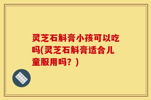 灵芝石斛膏小孩可以吃吗(灵芝石斛膏适合儿童服用吗?)