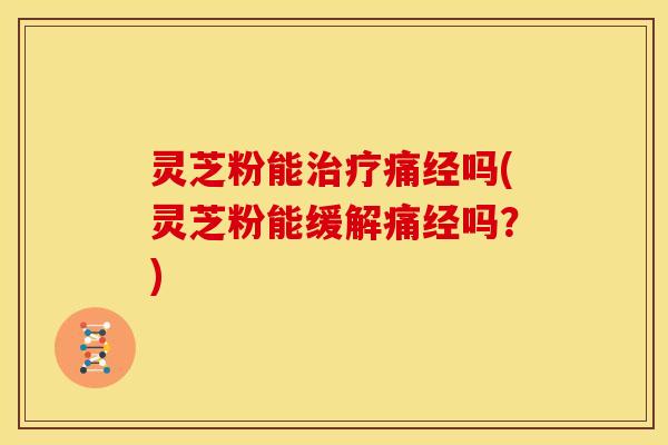 灵芝粉能治疗痛经吗(灵芝粉能缓解痛经吗?)