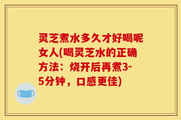 灵芝煮水多久才好喝呢女人(喝灵芝水的正确方法:烧开后再煮3-5分钟,口感更佳)