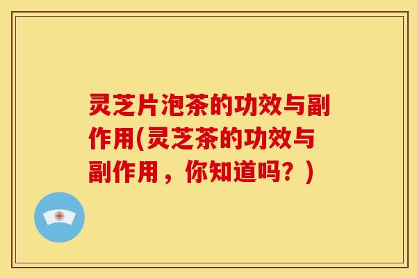 灵芝片泡茶的功效与副作用(灵芝茶的功效与副作用,你知道吗?)