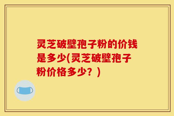 灵芝破壁孢子粉的价钱是多少(灵芝破壁孢子粉价格多少?)