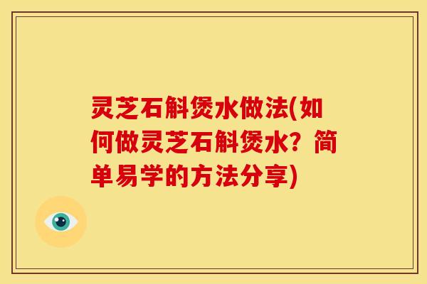 灵芝石斛煲水做法(如何做灵芝石斛煲水？简单易学的方法分享)