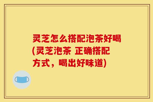 灵芝怎么搭配泡茶好喝(灵芝泡茶 正确搭配方式，喝出好味道)