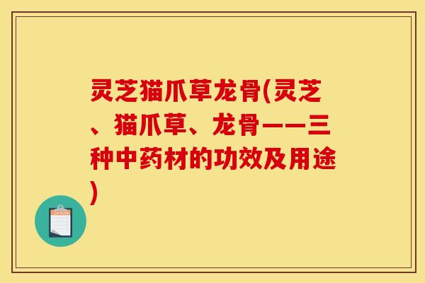 灵芝猫爪草龙骨(灵芝、猫爪草、龙骨——三种中药材的功效及用途)