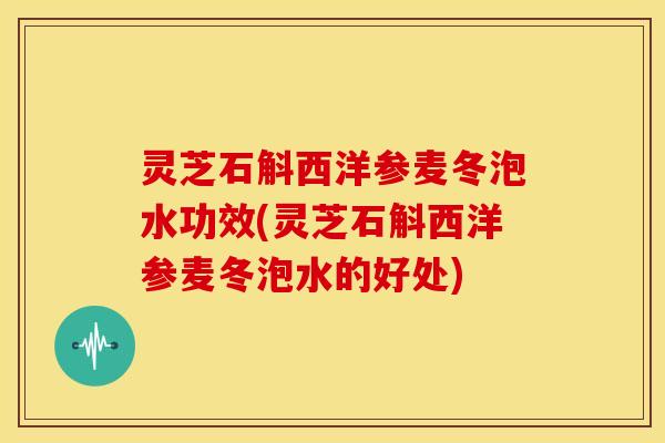 灵芝石斛西洋参麦冬泡水功效(灵芝石斛西洋参麦冬泡水的好处)