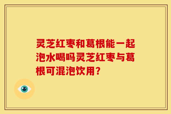 灵芝红枣和葛根能一起泡水喝吗灵芝红枣与葛根可混泡饮用？