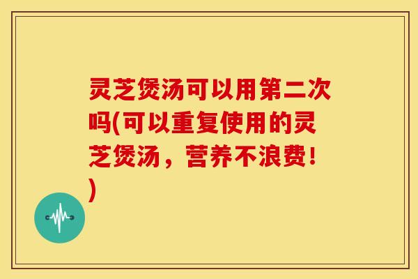 灵芝煲汤可以用第二次吗(可以重复使用的灵芝煲汤,营养不浪费!)