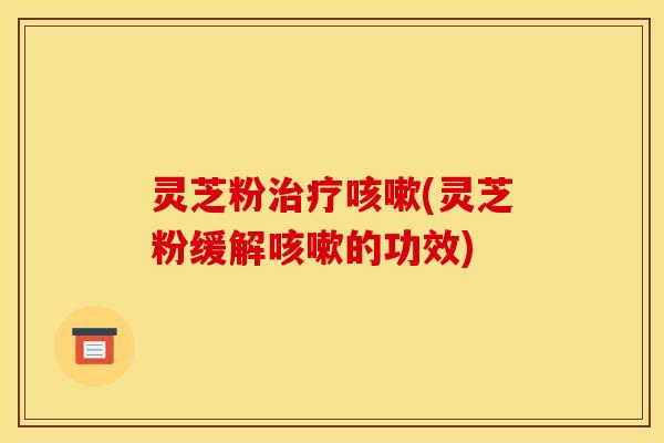 灵芝粉治疗咳嗽(灵芝粉缓解咳嗽的功效)
