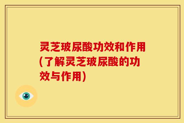 灵芝玻尿酸功效和作用(了解灵芝玻尿酸的功效与作用)