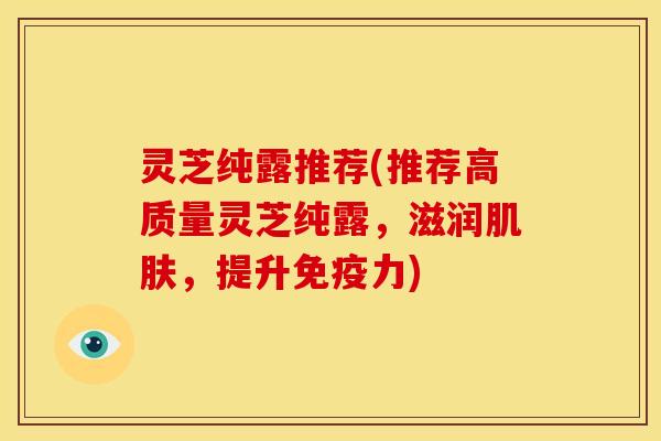 灵芝纯露推荐(推荐高质量灵芝纯露,滋润肌肤,提升免疫力)