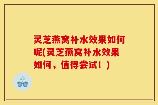 灵芝燕窝补水效果如何呢(灵芝燕窝补水效果如何,值得尝试!)