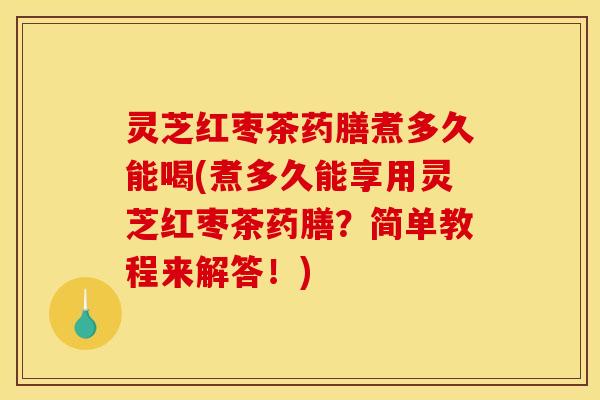 灵芝红枣茶药膳煮多久能喝(煮多久能享用灵芝红枣茶药膳?简单教程来解答!)