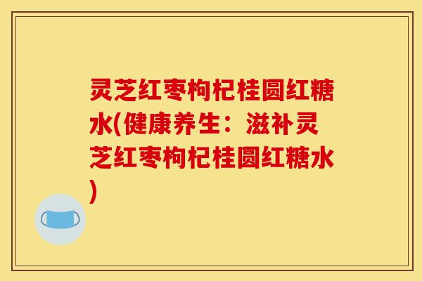 灵芝红枣枸杞桂圆红糖水(健康养生:滋补灵芝红枣枸杞桂圆红糖水)