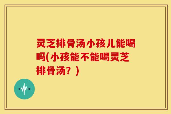 灵芝排骨汤小孩儿能喝吗(小孩能不能喝灵芝排骨汤？)