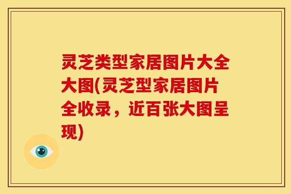 灵芝类型家居图片大全大图(灵芝型家居图片全收录,近百张大图呈现)