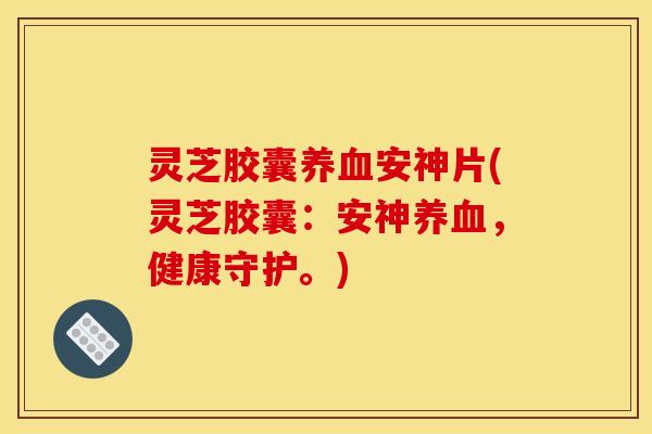 灵芝胶囊养血安神片(灵芝胶囊：安神养血，健康守护。)