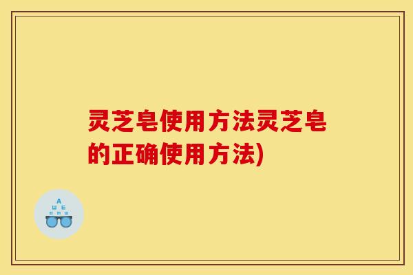 灵芝皂使用方法灵芝皂的正确使用方法)