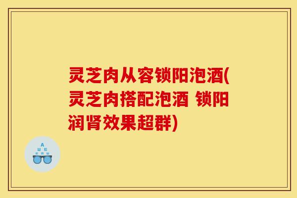 灵芝肉从容锁阳泡酒(灵芝肉搭配泡酒 锁阳润肾效果超群)
