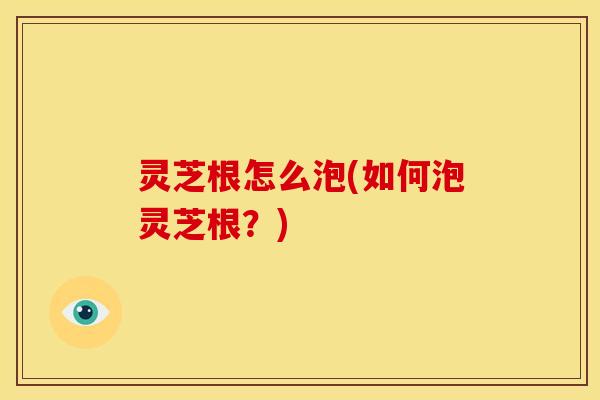 灵芝根怎么泡(如何泡灵芝根?)