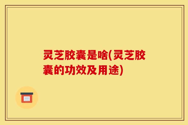灵芝胶囊是啥(灵芝胶囊的功效及用途)