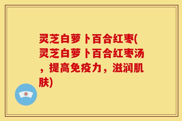 灵芝白萝卜百合红枣(灵芝白萝卜百合红枣汤,提高免疫力,滋润肌肤)