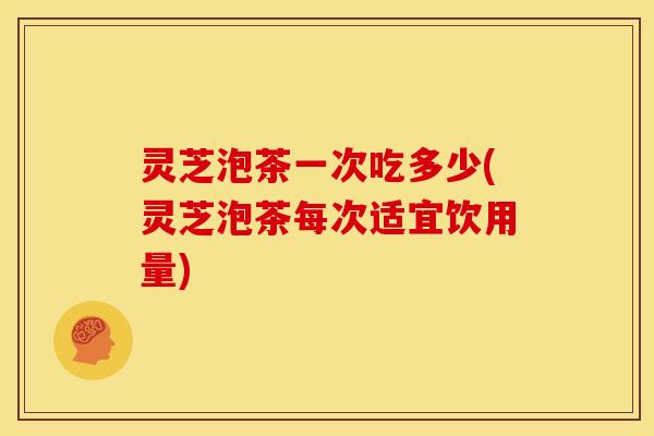 灵芝泡茶一次吃多少(灵芝泡茶每次适宜饮用量)