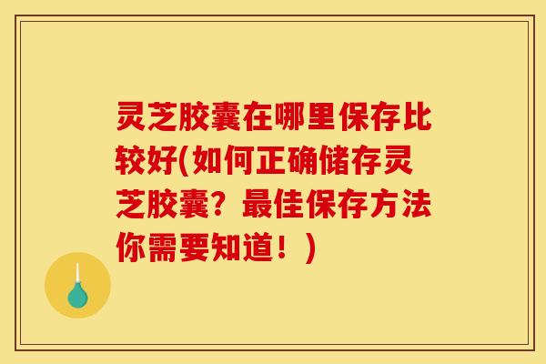 灵芝胶囊在哪里保存比较好(如何正确储存灵芝胶囊？最佳保存方法你需要知道！)